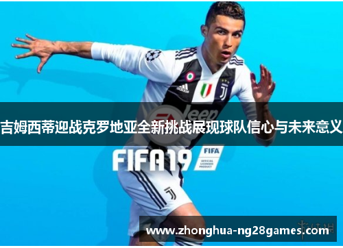 吉姆西蒂迎战克罗地亚全新挑战展现球队信心与未来意义