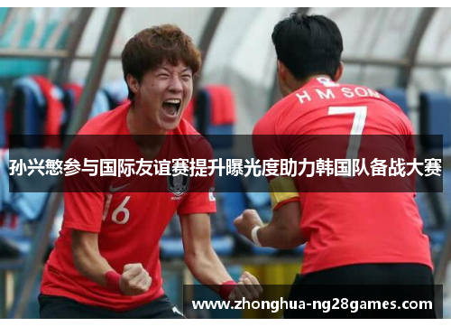 孙兴慜参与国际友谊赛提升曝光度助力韩国队备战大赛