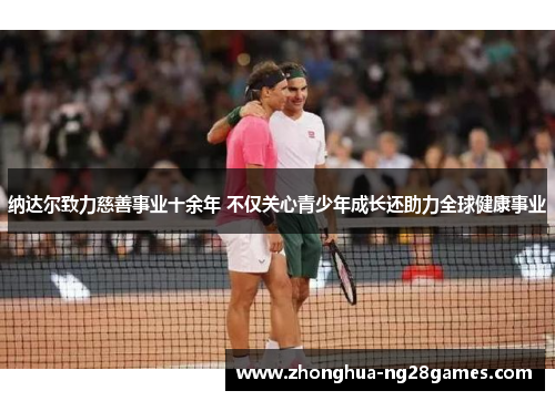 纳达尔致力慈善事业十余年 不仅关心青少年成长还助力全球健康事业