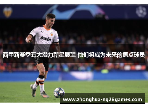 西甲新赛季五大潜力新星展望 他们将成为未来的焦点球员