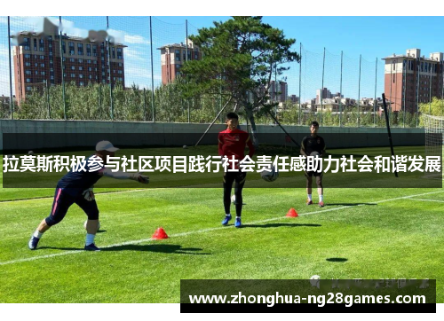 拉莫斯积极参与社区项目践行社会责任感助力社会和谐发展