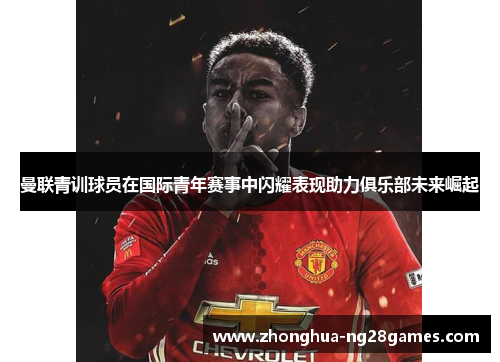 曼联青训球员在国际青年赛事中闪耀表现助力俱乐部未来崛起 曼联青训球员在国际青年赛事中闪耀表现助力俱乐部未来崛起
