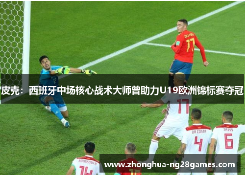 皮克：西班牙中场核心战术大师曾助力U19欧洲锦标赛夺冠