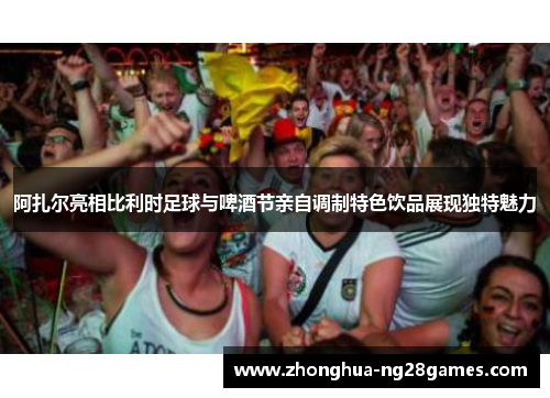 阿扎尔亮相比利时足球与啤酒节亲自调制特色饮品展现独特魅力 阿扎尔亮相比利时足球与啤酒节亲自调制特色饮品展现独特魅力